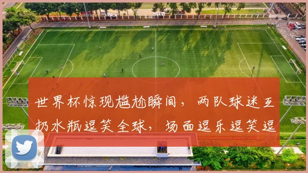 世界杯惊现尴尬瞬间，两队球迷互扔水瓶逗笑全球，场面逗乐逗笑逗笑